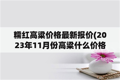 糯红高粱价格最新报价(2023年11月份高粱什么价格)